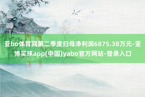 亚bo体育网第二季度归母净利润6875.38万元-亚博买球app(中国)yabo官方网站-登录入口