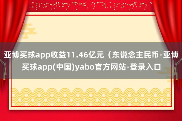 亚博买球app收益11.46亿元（东说念主民币-亚博买球app(中国)yabo官方网站-登录入口