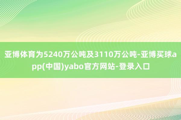 亚博体育为5240万公吨及3110万公吨-亚博买球app(中国)yabo官方网站-登录入口