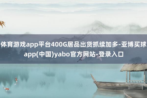 体育游戏app平台400G居品出货抓续加多-亚博买球app(中国)yabo官方网站-登录入口