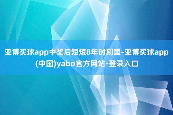 亚博买球app中奖后短短8年时刻里-亚博买球app(中国)yabo官方网站-登录入口
