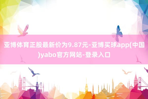亚博体育正股最新价为9.87元-亚博买球app(中国)yabo官方网站-登录入口