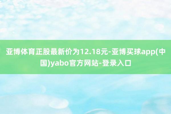 亚博体育正股最新价为12.18元-亚博买球app(中国)yabo官方网站-登录入口