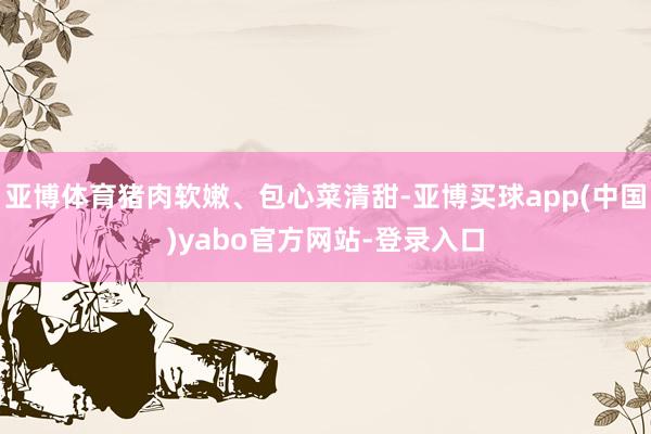 亚博体育猪肉软嫩、包心菜清甜-亚博买球app(中国)yabo官方网站-登录入口