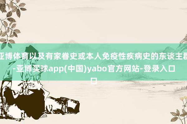 亚博体育以及有家眷史或本人免疫性疾病史的东谈主群-亚博买球app(中国)yabo官方网站-登录入口