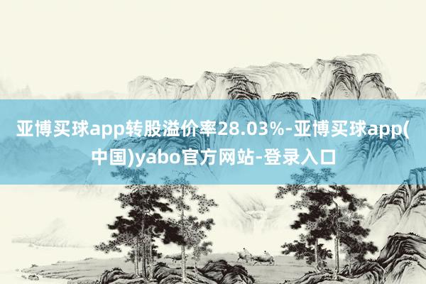 亚博买球app转股溢价率28.03%-亚博买球app(中国)yabo官方网站-登录入口