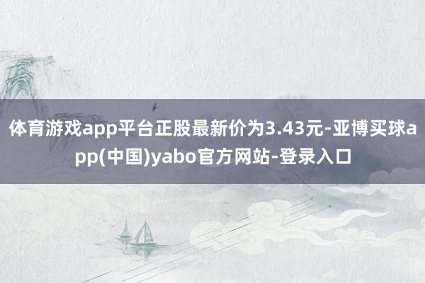 体育游戏app平台正股最新价为3.43元-亚博买球app(中国)yabo官方网站-登录入口