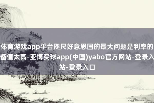 体育游戏app平台咫尺好意思国的最大问题是利率的皆备值太高-亚博买球app(中国)yabo官方网站-登录入口