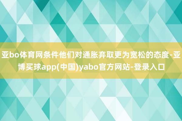 亚bo体育网条件他们对通胀弃取更为宽松的态度-亚博买球app(中国)yabo官方网站-登录入口