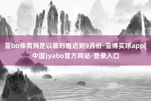 亚bo体育网是以临时推迟到9月份-亚博买球app(中国)yabo官方网站-登录入口