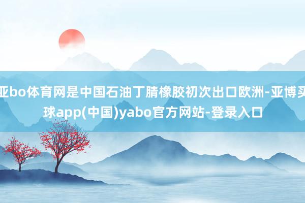 亚bo体育网是中国石油丁腈橡胶初次出口欧洲-亚博买球app(中国)yabo官方网站-登录入口