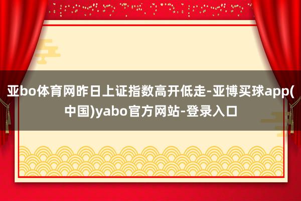 亚bo体育网昨日上证指数高开低走-亚博买球app(中国)yabo官方网站-登录入口