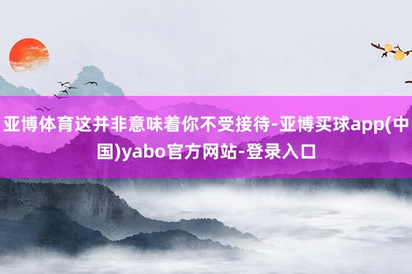 亚博体育这并非意味着你不受接待-亚博买球app(中国)yabo官方网站-登录入口