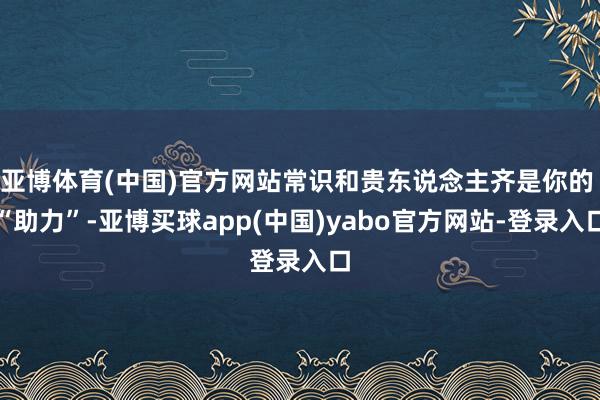亚博体育(中国)官方网站常识和贵东说念主齐是你的 “助力”-亚博买球app(中国)yabo官方网站-登录入口
