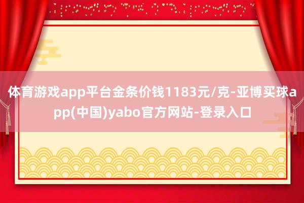 体育游戏app平台金条价钱1183元/克-亚博买球app(中国)yabo官方网站-登录入口