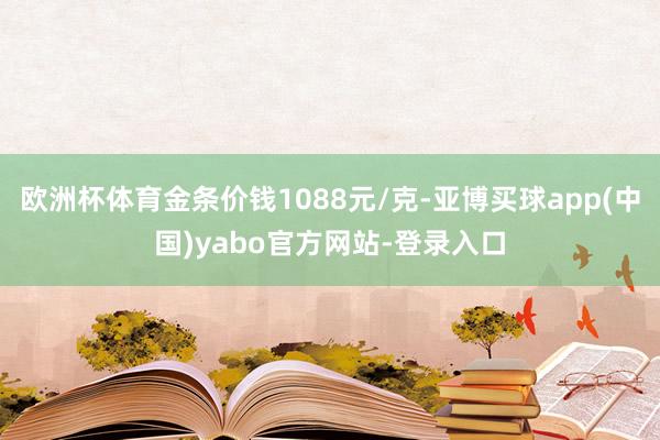 欧洲杯体育金条价钱1088元/克-亚博买球app(中国)yabo官方网站-登录入口