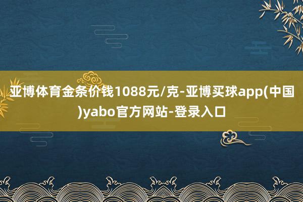 亚博体育金条价钱1088元/克-亚博买球app(中国)yabo官方网站-登录入口
