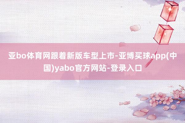 亚bo体育网　　跟着新版车型上市-亚博买球app(中国)yabo官方网站-登录入口