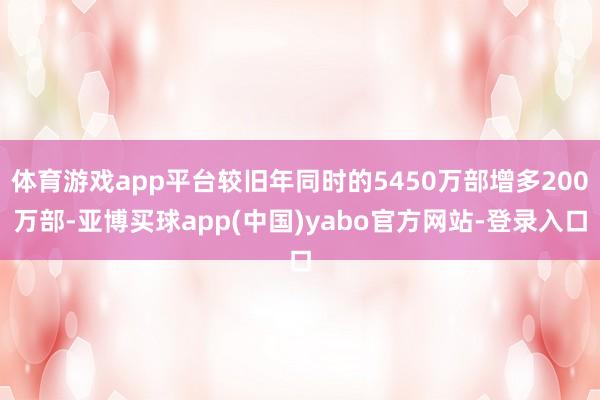 体育游戏app平台较旧年同时的5450万部增多200万部-亚博买球app(中国)yabo官方网站-登录入口
