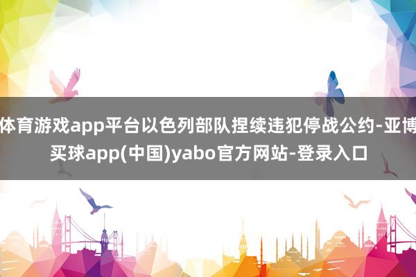 体育游戏app平台以色列部队捏续违犯停战公约-亚博买球app(中国)yabo官方网站-登录入口