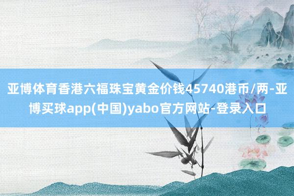 亚博体育香港六福珠宝黄金价钱45740港币/两-亚博买球app(中国)yabo官方网站-登录入口