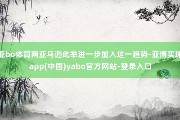 亚bo体育网亚马逊此举进一步加入这一趋势-亚博买球app(中国)yabo官方网站-登录入口