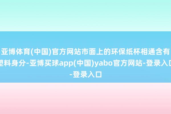 亚博体育(中国)官方网站市面上的环保纸杯相通含有塑料身分-亚博买球app(中国)yabo官方网站-登录入口
