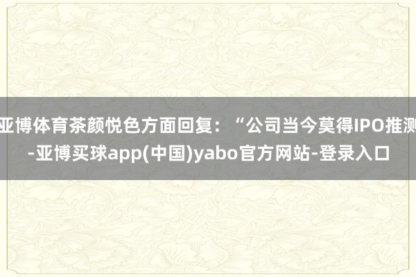 亚博体育茶颜悦色方面回复：“公司当今莫得IPO推测-亚博买球app(中国)yabo官方网站-登录入口