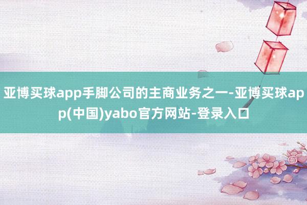 亚博买球app手脚公司的主商业务之一-亚博买球app(中国)yabo官方网站-登录入口