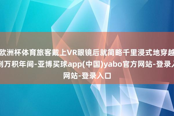 欧洲杯体育旅客戴上VR眼镜后就简略千里浸式地穿越回到万积年间-亚博买球app(中国)yabo官方网站-登录入口