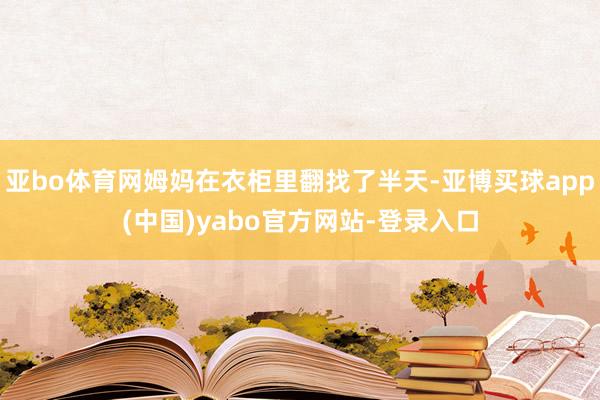 亚bo体育网姆妈在衣柜里翻找了半天-亚博买球app(中国)yabo官方网站-登录入口