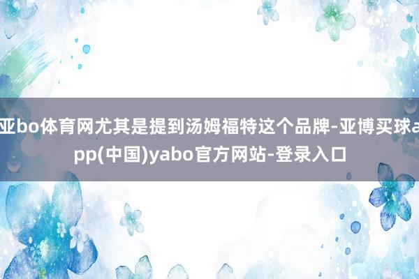亚bo体育网尤其是提到汤姆福特这个品牌-亚博买球app(中国)yabo官方网站-登录入口
