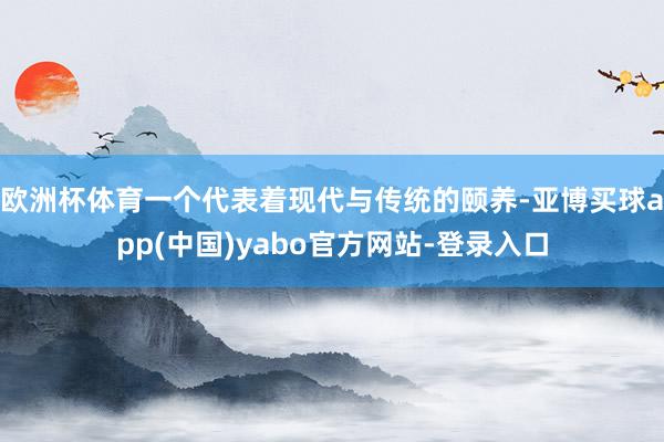 欧洲杯体育一个代表着现代与传统的颐养-亚博买球app(中国)yabo官方网站-登录入口