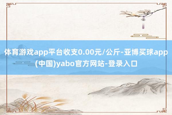 体育游戏app平台收支0.00元/公斤-亚博买球app(中国)yabo官方网站-登录入口