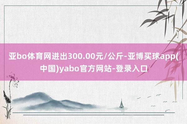 亚bo体育网进出300.00元/公斤-亚博买球app(中国)yabo官方网站-登录入口