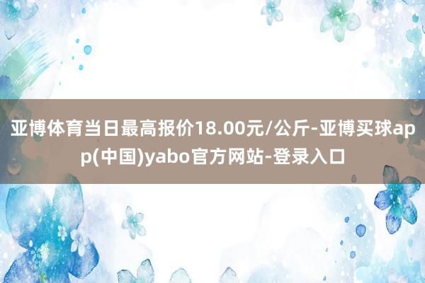 亚博体育当日最高报价18.00元/公斤-亚博买球app(中国)yabo官方网站-登录入口