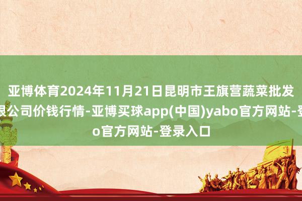 亚博体育2024年11月21日昆明市王旗营蔬菜批发阛阓有限公司价钱行情-亚博买球app(中国)yabo官方网站-登录入口