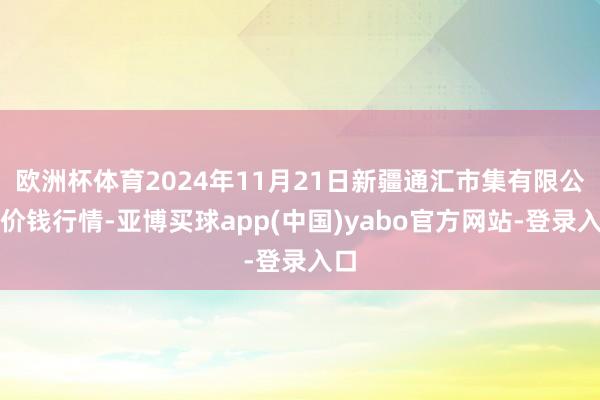 欧洲杯体育2024年11月21日新疆通汇市集有限公司价钱行情-亚博买球app(中国)yabo官方网站-登录入口