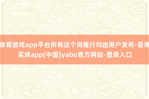体育游戏app平台所有这个词推行均由用户发布-亚博买球app(中国)yabo官方网站-登录入口