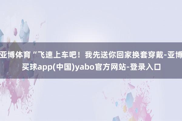 亚博体育“飞速上车吧!我先送你回家换套穿戴-亚博买球app(中国)yabo官方网站-登录入口