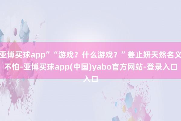 亚博买球app”“游戏？什么游戏？”姜止妍天然名义不怕-亚博买球app(中国)yabo官方网站-登录入口