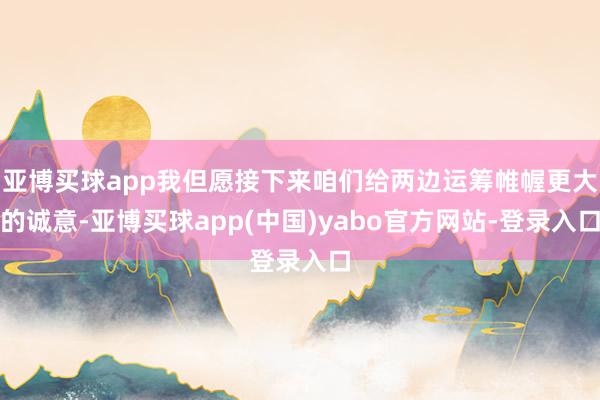 亚博买球app我但愿接下来咱们给两边运筹帷幄更大的诚意-亚博买球app(中国)yabo官方网站-登录入口