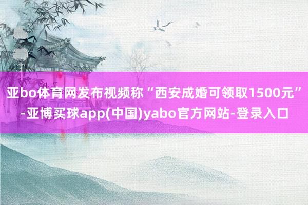 亚bo体育网发布视频称“西安成婚可领取1500元”-亚博买球app(中国)yabo官方网站-登录入口