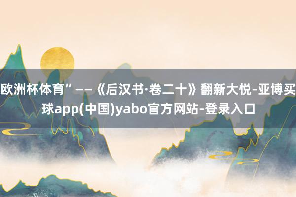 欧洲杯体育”——《后汉书·卷二十》翻新大悦-亚博买球app(中国)yabo官方网站-登录入口