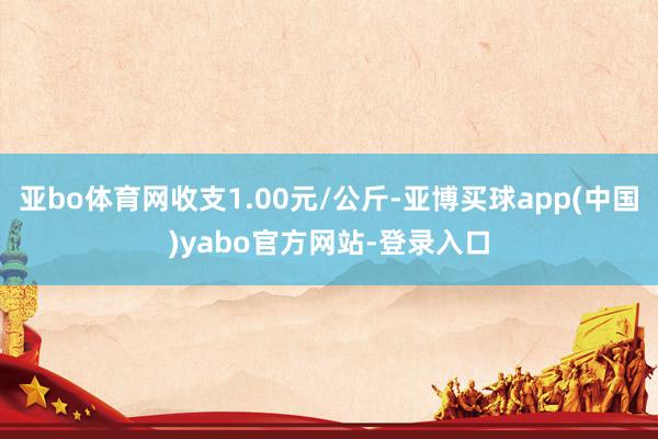 亚bo体育网收支1.00元/公斤-亚博买球app(中国)yabo官方网站-登录入口