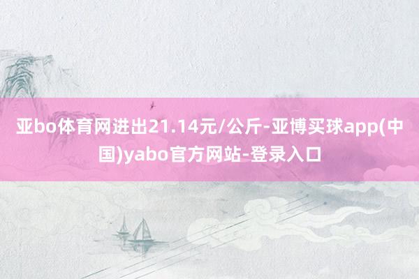 亚bo体育网进出21.14元/公斤-亚博买球app(中国)yabo官方网站-登录入口