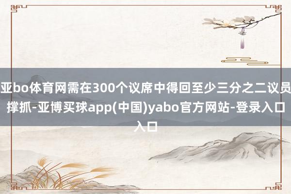 亚bo体育网需在300个议席中得回至少三分之二议员撑抓-亚博买球app(中国)yabo官方网站-登录入口