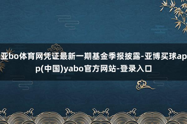 亚bo体育网凭证最新一期基金季报披露-亚博买球app(中国)yabo官方网站-登录入口