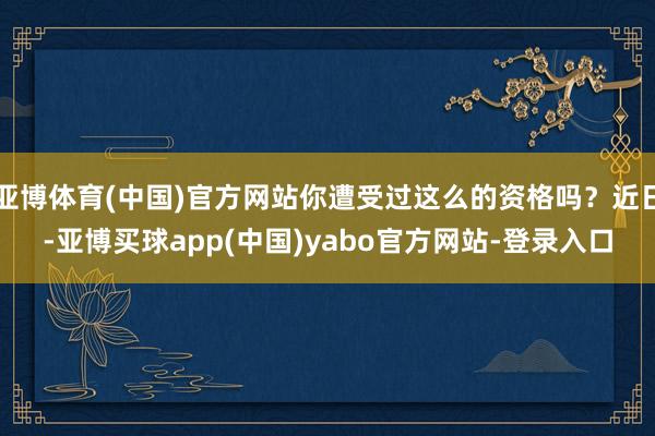 亚博体育(中国)官方网站你遭受过这么的资格吗？近日-亚博买球app(中国)yabo官方网站-登录入口