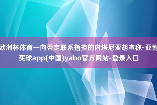 欧洲杯体育一向否定联系指控的内塔尼亚胡宣称-亚博买球app(中国)yabo官方网站-登录入口
